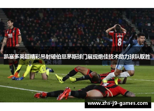 凯塞多英超精彩吊射破伯恩茅斯球门展现绝佳技术助力球队取胜
