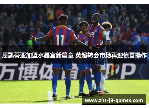 恩凯蒂亚加盟水晶宫新篇章 英超转会市场再迎惊喜操作